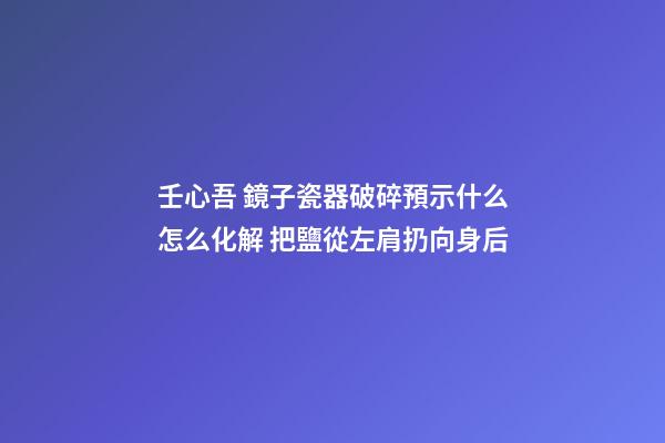 壬心吾 鏡子瓷器破碎預示什么怎么化解 把鹽從左肩扔向身后